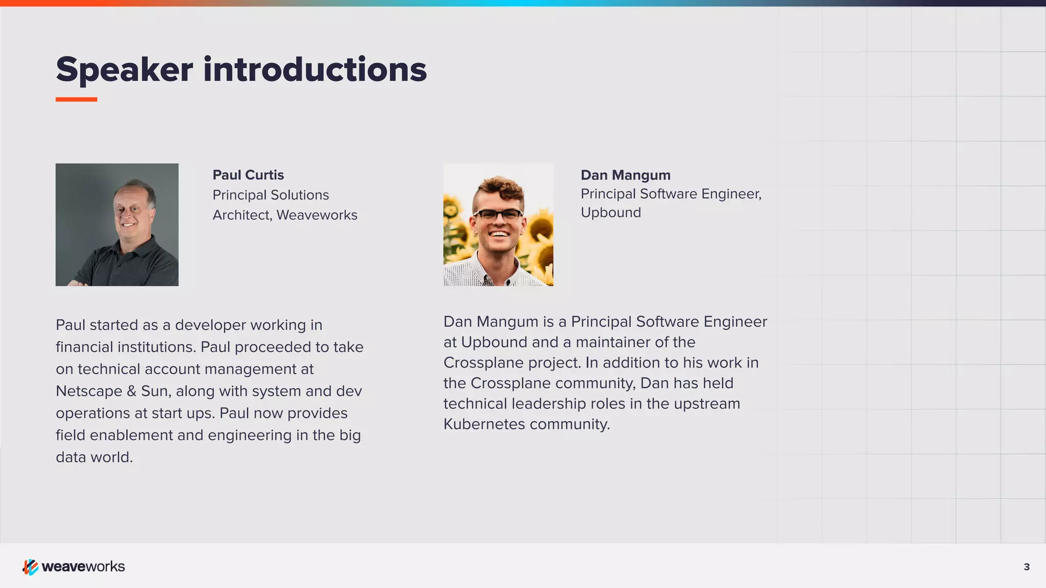 3 Dan Mangum Principal Software Engineer, Upbound Dan Mangum is a Principal Software Engineer at Upbound and a maintainer of the Crossplane project. In addition to his work in the Crossplane community, Dan has held technical leadership roles in the upstream Kubernetes community. Paul Curtis Principal Solutions Architect, Weaveworks Paul started as a developer working in ﬁnancial institutions. Paul proceeded to take on technical account management at Netscape & Sun, along with system and dev operations at start ups. Paul now provides ﬁeld enablement and engineering in the big data world. Speaker introductions 