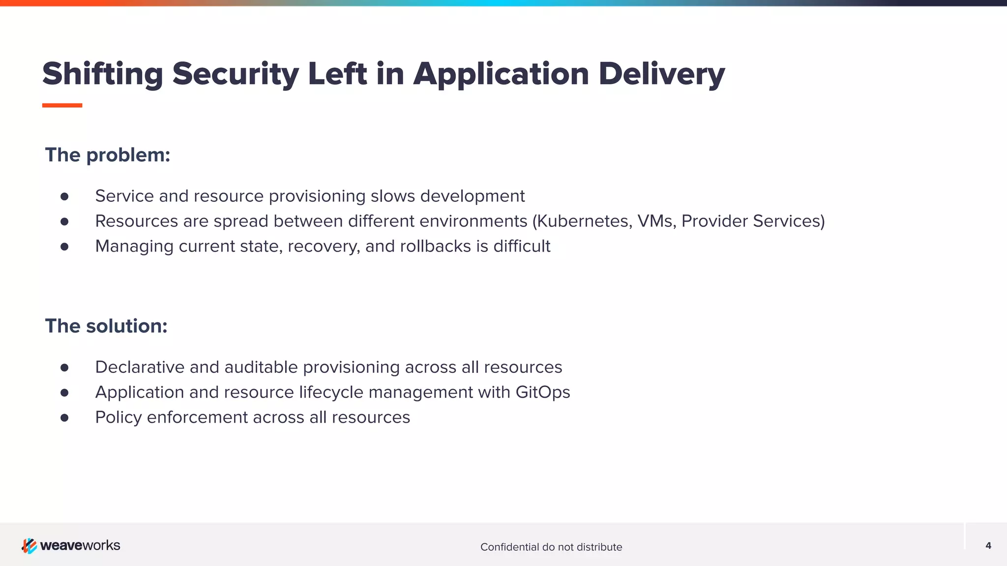 Conﬁdential do not distribute 4 The problem: ● Service and resource provisioning slows development ● Resources are spread between diﬀerent environments (Kubernetes, VMs, Provider Services) ● Managing current state, recovery, and rollbacks is diﬃcult The solution: ● Declarative and auditable provisioning across all resources ● Application and resource lifecycle management with GitOps ● Policy enforcement across all resources Shifting Security Left in Application Delivery 