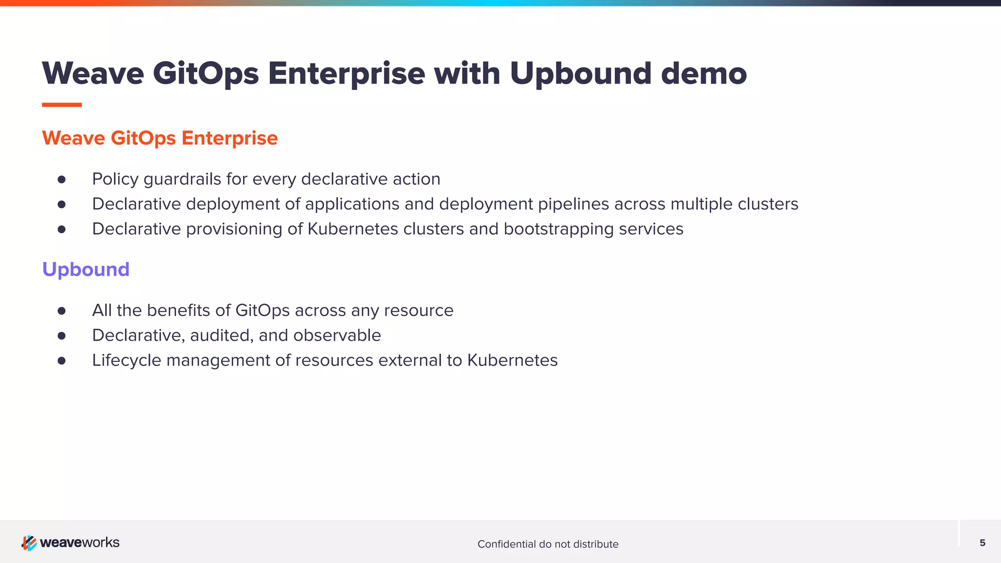 Conﬁdential do not distribute 5 Weave GitOps Enterprise with Upbound demo Weave GitOps Enterprise ● Policy guardrails for every declarative action ● Declarative deployment of applications and deployment pipelines across multiple clusters ● Declarative provisioning of Kubernetes clusters and bootstrapping services Upbound ● All the beneﬁts of GitOps across any resource ● Declarative, audited, and observable ● Lifecycle management of resources external to Kubernetes 