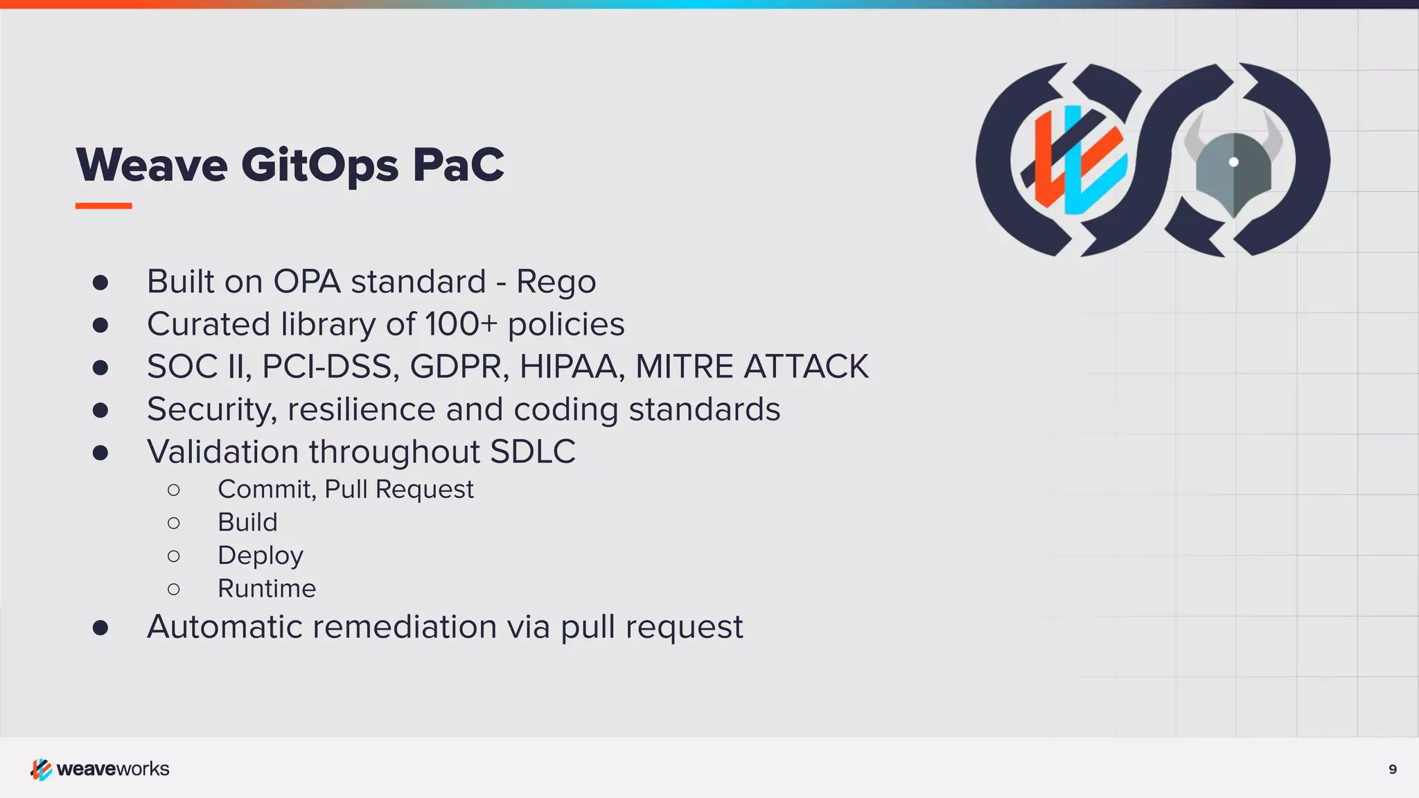 9 ● Built on OPA standard - Rego ● Curated library of 100+ policies ● SOC II, PCI-DSS, GDPR, HIPAA, MITRE ATTACK ● Security, resilience and coding standards ● Validation throughout SDLC ○ Commit, Pull Request ○ Build ○ Deploy ○ Runtime ● Automatic remediation via pull request Weave GitOps PaC 