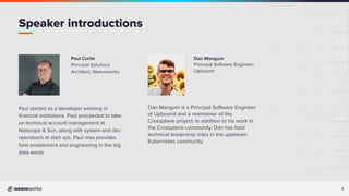 3
Dan Mangum
Principal Software Engineer,
Upbound
Dan Mangum is a Principal Software Engineer
at Upbound and a maintainer of the
Crossplane project. In addition to his work in
the Crossplane community, Dan has held
technical leadership roles in the upstream
Kubernetes community.
Paul Curtis
Principal Solutions
Architect, Weaveworks
Paul started as a developer working in
ﬁnancial institutions. Paul proceeded to take
on technical account management at
Netscape & Sun, along with system and dev
operations at start ups. Paul now provides
ﬁeld enablement and engineering in the big
data world.
Speaker introductions
 