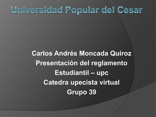Carlos Andrés Moncada Quiroz 
Presentación del reglamento 
Estudiantil – upc 
Catedra upecista virtual 
Grupo 39 
 