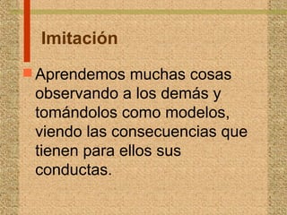Imitación
 Aprendemos muchas cosas
observando a los demás y
tomándolos como modelos,
viendo las consecuencias que
tienen para ellos sus
conductas.
 