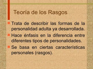 Teoría de los Rasgos
 Trata de describir las formas de la
personalidad adulta ya desarrollada.
 Hace énfasis en la diferencia entre
diferentes tipos de personalidades.
 Se basa en ciertas características
personales (rasgos).
 