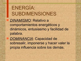 ENERGÍA:
SUBDIMENSIONES
 DINAMISMO: Relativo a
comportamientos energéticos y
dinámicos, entusiasmo y facilidad de
palabra.
 DOMINANCIA: Capacidad de
sobresalir, imponerse y hacer valer la
propia influencia sobre los demás.
 