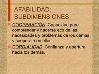 AFABILIDAD:
SUBDIMENSIONES
 COOPERACIÓN: Capacidad para
comprender y hacerse eco de las
necesidades y problemas de los demás
y cooperar con ellos.
 CORDIALIDAD: Confianza y apertura
hacia los demás.
 