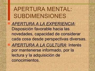 APERTURA MENTAL:
SUBDIMENSIONES
 APERTURA A LA EXPERIENCIA:
Disposición favorable hacia las
novedades, capacidad de considerar
cada cosa desde perspectivas diversas.
 APERTURA A LA CULTURA: Interés
por mantenerse informado, por la
lectura y la adquisición de
conocimientos.
 