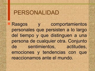 PERSONALIDAD
 Rasgos y comportamientos
personales que persisten a lo largo
del tiempo y que distinguen a una
persona de cualquier otra. Conjunto
de sentimientos, actitudes,
emociones y tendencias con que
reaccionamos ante el mundo.
 