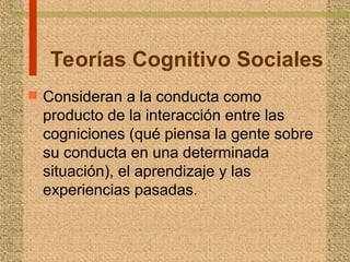 Teorías Cognitivo Sociales
 Consideran a la conducta como
producto de la interacción entre las
cogniciones (qué piensa la gente sobre
su conducta en una determinada
situación), el aprendizaje y las
experiencias pasadas.
 