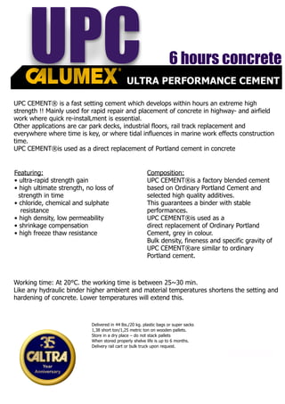 Special Cement Department
CALTRA US.- exclusive distributor;
DELTA PERFORMANCE 9126 Industrial Blvd.,Suite B , Covington, GA 30014
T:+1 678 729 9330 F:+1 678 729 9330 M:+1 770 231 2674 W: www.caltra.com
ULTRA PERFORMANCE CEMENT
UPC
UPC CEMENT® is a fast setting cement which develops within hours an extreme high
strength !! Mainly used for rapid repair and placement of concrete in highway- and airfield
work where quick re-instalLment is essential.
Other applications are car park decks, industrial floors, rail track replacement and
everywhere where time is key, or where tidal influences in marine work effects construction
time.
UPC CEMENT®is used as a direct replacement of Portland cement in concrete
Featuring:
• ultra-rapid strength gain
• high ultimate strength, no loss of
strength in time
• chloride, chemical and sulphate
resistance
• high density, low permeability
• shrinkage compensation
• high freeze thaw resistance
Composition:
UPC CEMENT®is a factory blended cement
based on Ordinary Portland Cement and
selected high quality additives.
This guarantees a binder with stable
performances.
UPC CEMENT®is used as a
direct replacement of Ordinary Portland
Cement, grey in colour.
Bulk density, fineness and specific gravity of
UPC CEMENT®are similar to ordinary
Portland cement.
Working time: At 20°C. the working time is between 25~30 min.
Like any hydraulic binder higher ambient and material temperatures shortens the setting and
hardening of concrete. Lower temperatures will extend this.
6 hours concrete
Delivered in 44 lbs./20 kg. plastic bags or super sacks
1,38 short ton/1,25 metric ton on wooden pallets.
Store in a dry place – do not stack pallets
When stored properly shelve life is up to 6 months.
Delivery rail cart or bulk truck upon request.
 