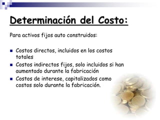 Determinación del Costo:
Para activos fijos auto construidos:
 Costos directos, incluidos en los costos
totales
 Costos indirectos fijos, solo incluidos si han
aumentado durante la fabricación
 Costos de interese, capitalizados como
costos solo durante la fabricación.
 