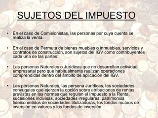 SUJETOS DEL IMPUESTO
• En el caso de Comisionistas, las personas por cuya cuenta se
realiza la venta.
• En el caso de Permuta de bienes muebles o inmuebles, servicios y
contratos de construcción, son sujetos del IGV como contribuyentes
cada una de las partes.
• Las personas Naturales o Jurídicas que no desarrollan actividad
empresarial pero que habitualmente realizan operaciones
comprendidas dentro del ámbito de aplicación del IGV.
• Las personas Naturales, las persona Jurídicas, las sociedades
conyugales que ejerzan la opción sobre atribuciones de rentas
previstas en las normas que regulan el Impuesto a la Renta,
sucesiones indivisas, sociedades irregulares, patrimonios
fideicometidos de sociedades titulizadoras, los fondos mutuos de
inversión en valores y los fondos de inversión
 