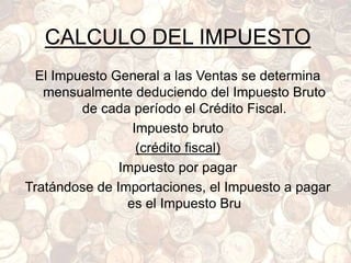 CALCULO DEL IMPUESTO
El Impuesto General a las Ventas se determina
mensualmente deduciendo del Impuesto Bruto
de cada período el Crédito Fiscal.
Impuesto bruto
(crédito fiscal)
Impuesto por pagar
Tratándose de Importaciones, el Impuesto a pagar
es el Impuesto Bru
 