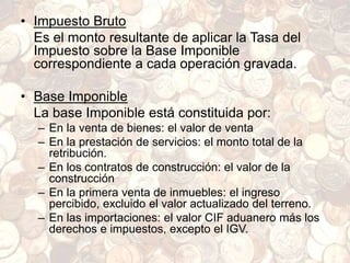 • Impuesto Bruto
Es el monto resultante de aplicar la Tasa del
Impuesto sobre la Base Imponible
correspondiente a cada operación gravada.
• Base Imponible
La base Imponible está constituida por:
– En la venta de bienes: el valor de venta
– En la prestación de servicios: el monto total de la
retribución.
– En los contratos de construcción: el valor de la
construcción
– En la primera venta de inmuebles: el ingreso
percibido, excluido el valor actualizado del terreno.
– En las importaciones: el valor CIF aduanero más los
derechos e impuestos, excepto el IGV.
 
