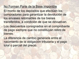 No Forman Parte de la Base Imponible
El monto de los depósitos que efectúen los
compradores para garantizar la devolución de
los envases retornables de los bienes
transferidos, a condición de que se devuelvan.
Los descuentos consignados en el comprobante
de pago siempre que no constituyan retiro de
bienes.
La diferencia de cambio generada entre el
nacimiento de la obligación tributaria y el pago
total o parcial del precio.
 