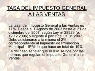 TASA DEL IMPUESTO GENERAL
A LAS VENTAS
La tasa del Impuesto General a las Ventas es
17%. Desde el 1 Agosto de 2003 hasta el 31 de
diciembre del 2007, según Ley nº 28929 (p.
12.12.2006) y vigente a partir del 01.01.2007.
Debe adicionarse a la misma el 2%
correspondiente al Impuesto de Promoción
Municipal – IPM; lo que hace un total de 19%.
Es del caso señalar que el IPM se rige por las
normas que regulan el Impuesto General a las
Ventas.
 