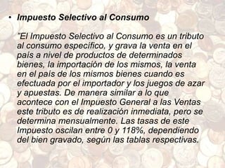 • Impuesto Selectivo al Consumo
”El Impuesto Selectivo al Consumo es un tributo
al consumo específico, y grava la venta en el
país a nivel de productos de determinados
bienes, la importación de los mismos, la venta
en el país de los mismos bienes cuando es
efectuada por el importador y los juegos de azar
y apuestas. De manera similar a lo que
acontece con el Impuesto General a las Ventas
este tributo es de realización inmediata, pero se
determina mensualmente. Las tasas de este
Impuesto oscilan entre 0 y 118%, dependiendo
del bien gravado, según las tablas respectivas.
 