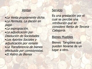 Ventas
•La Venta propiamente dicha.
•La Permuta, La dación en
pago
•La expropiación.
•La adjudicación por
Disolución de Sociedades
•Los Aportes Sociales y
adjudicación por remate
•La Transferencia de bienes
efectuada por comisionistas.
•El Retiro de Bienes
Servicio
Es una prestación por el
cual se percibe una
retribución que se
considere Renta de Tercera
Categoría.
Bienes Muebles
Bienes Tangibles que
pueden llevarse de un
lugar a otro.
 