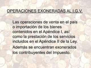 OPERACIONES EXONERADAS AL I.G.V.
Las operaciones de venta en el país
o importación de los bienes
contenidos en el Apéndice I, así
como la prestación de los servicios
incluidos en el Apéndice II de la Ley.
Además se encuentran exonerados
los contribuyentes del Impuesto.
 