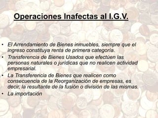 Operaciones Inafectas al I.G.V.
• El Arrendamiento de Bienes inmuebles, siempre que el
ingreso constituya renta de primera categoría.
• Transferencia de Bienes Usados que efectúen las
personas naturales o jurídicas que no realicen actividad
empresarial.
• La Transferencia de Bienes que realicen como
consecuencia de la Reorganización de empresas, es
decir, la resultante de la fusión o división de las mismas.
• La importación
 