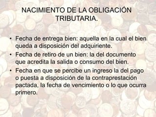 NACIMIENTO DE LA OBLIGACIÓN
TRIBUTARIA.
• Fecha de entrega bien: aquella en la cual el bien
queda a disposición del adquiriente.
• Fecha de retiro de un bien: la del documento
que acredita la salida o consumo del bien.
• Fecha en que se percibe un ingreso la del pago
o puesta a disposición de la contraprestación
pactada, la fecha de vencimiento o lo que ocurra
primero.
 