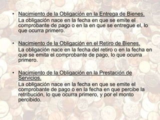 • Nacimiento de la Obligación en la Entrega de Bienes.
La obligación nace en la fecha en que se emite el
comprobante de pago o en la en que se entregue el, lo
que ocurra primero.
• Nacimiento de la Obligación en el Retiro de Bienes.
La obligación nace en la fecha del retiro o en la fecha en
que se emita el comprobante de pago, lo que ocurra
primero.
• Nacimiento de la Obligación en la Prestación de
Servicios.
La obligación nace en la fecha en que se emite el
comprobante de pago o en la fecha en que percibe la
retribución, lo que ocurra primero, y por el monto
percibido.
 