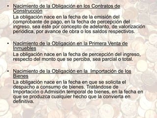 • Nacimiento de la Obligación en los Contratos de
Construcción
La obligación nace en la fecha de la emisión del
comprobante de pago, en la fecha de percepción del
ingreso, sea éste por concepto de adelanto, de valorización
periódica, por avance de obra o los saldos respectivos.
• Nacimiento de la Obligación en la Primera Venta de
Inmuebles
La obligación nace en la fecha de percepción del ingreso,
respecto del monto que se perciba, sea parcial o total.
• Nacimiento de la Obligación en la Importación de los
Bienes
La obligación nace en la fecha en que se solicita el
despacho a consumo de bienes. Tratándose de
Importación o Admisión temporal de bienes, en la fecha en
que se produzca cualquier hecho que la convierta en
definitiva.
 