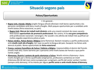 Països/Oportunitats
• En general…
• Regne Unit, Irlanda i Malta (anglès llengua oficial) ofereixen molt bones oportunitats a les
persones candidates amb bons nivells d’anglès. Molt poques oportunitats per a candidats amb
nivells baixos (feina estacional, au pair).
• Regne Unit: Mercat de treball molt dinàmic amb una creació constant de noves vacants.
Molt bones oportunitats de promoció professional. Per contra, hi ha una gran competència
amb professionals nacionals i estrangers. Per accedir a les ofertes de treball més qualificat cal
moltes vegades experiència prèvia al país.
• Països nòrdics, Països Baixos i Bèlgica (zona flamenca): Bastant receptius a perfils professionals
amb nivells molt alts d’anglès, tot i que no parlin la llengua del país. Excepció: les feines amb
atenció al públic. Bones oportunitats de feina estacional.
• França, cantons francòfons de Suïssa i Valònia a Bèlgica. Imprescindible el domini del francès
(nivells molt alts). Grans barreres per a persones amb nivells baixos de francès o que parlin
només anglès.
• Alemanya, Àustria i cantons de parla alemanya a Suïssa. Nivells mínims d’alemany + bons
nivells d’anglès per a feines qualificades (enginyeries, professions sanitàries) on nivell
d’alemany (B1-B2 del marc comú europeu) per a enginyers, perfils del sector sanitari i turístic
(sempre amb alemany). Hi ha interès per alguns perfils sense o amb nivells baixos d’alemany.
 