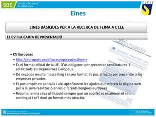 EINES BÀSIQUES PER A LA RECERCA DE FEINA A L’EEE
EL CV I LA CARTA DE PRESENTACIÓ
• CV Europass
• http://europass.cedefop.europa.eu/es/home
• És el format oficial de la UE. D’ús obligatori per presentar candidatures i
sol·licituds als Organismes Europeus.
• De vegades resulta massa llarg i el seu format és poc atractiu per presentar a les
empreses privades.
• Es pot omplir en pantalla i així aprofitarem les ajudes que ofereix la pàgina web
per a la seva realització en les diferents llengües europees.
• Recomanem la seva utilització sempre que un cop fet es resumeixi el seu
contingut i se’l doni un format més atractiu.
 