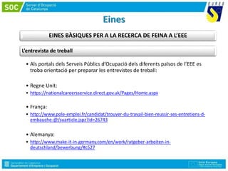 EINES BÀSIQUES PER A LA RECERCA DE FEINA A L’EEE
L’entrevista de treball
• Als portals dels Serveis Públics d’Ocupació dels diferents països de l’EEE es
troba orientació per preparar les entrevistes de treball:
• Regne Unit:
• https://nationalcareersservice.direct.gov.uk/Pages/Home.aspx
• França:
• http://www.pole-emploi.fr/candidat/trouver-du-travail-bien-reussir-ses-entretiens-d-
embauche-@/suarticle.jspz?id=26743
• Alemanya:
• http://www.make-it-in-germany.com/en/work/ratgeber-arbeiten-in-
deutschland/bewerbung/#c527
 