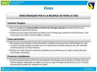 EINES BÀSIQUES PER A LA RECERCA DE FEINA A L’EEE
Conèixer llengües
•Per ser candidat és imprescindible el domini de la llengua del país de destinació (o la que
s’estableixi als detalls de l’oferta).
•L’idioma en què estan publicades les ofertes serà la llengua per contactar amb l’empresari, i per
comunicar-se a la feina i amb el públic, si s’escau.
Casos particulars
•Hi ha països més flexibles a l’hora d’acceptar candidatures amb un bon nivell d’anglès tot i que
no parlin la llengua pròpia (sempre que no hi hagi atenció al públic) Aquests són, per exemple,
els Països Baixos i els Països Nòrdics.
•D’altres són molt reticents a admetre candidatures en idiomes que no siguin el propi del país,
com França i Alemanya.
Presentar candidatura
•La carta de presentació i el CV s’han de redactar en la llengua que es demani a l’oferta. Quan les
ofertes estiguin redactades en anglès, tot i que no sigui la llengua oficial del país, el CV i la carta
de presentació poden ser redactats en anglès.
 