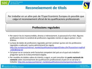 Per treballar en un altre país de l’Espai Econòmic Europeu és possible que
calgui el reconeixement oficial de les qualificacions professionals
Professions regulades
• Per exercir-les és imprescindible, directa o indirectament, la possessió d’un títol. Algunes
professions tenen la condició de professions regulades només en alguns països i no en
d’altres.
• La base de dades de professions regulades permet conèixer quines són les professions
regulades a cada país i quina administració les regula.
http://ec.europa.eu/internal_market/qualifications/regprof/index.cfm?fuseaction=regProf
.index&lang=en
• Cal posar-se en contacte amb l’autoritat competent del país en el qual vols treballar i
preguntar quina és la documentació exigida.
• Per resoldre els dubtes sobre els tràmits a seguir, es pot consultar els punts nacionals de
contacte sobre reconeixement de qualificacions professionals al país on es vol anar a
treballar. http://ec.europa.eu/internal_market/qualifications/contactpoints/index.htm
 