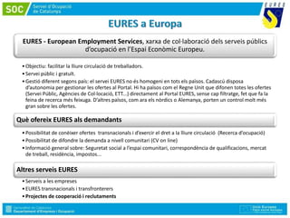 EURES - European Employment Services, xarxa de col·laboració dels serveis públics
d’ocupació en l’Espai Econòmic Europeu.
•Objectiu: facilitar la lliure circulació de treballadors.
•Servei públic i gratuït.
•Gestió diferent segons país: el servei EURES no és homogeni en tots els països. Cadascú disposa
d’autonomia per gestionar les ofertes al Portal. Hi ha països com el Regne Unit que difonen totes les ofertes
(Servei Públic, Agències de Col·locació, ETT...) directament al Portal EURES, sense cap filtratge, fet que fa la
feina de recerca més feixuga. D’altres països, com ara els nòrdics o Alemanya, porten un control molt més
gran sobre les ofertes.
Què ofereix EURES als demandants
•Possibilitat de conèixer ofertes transnacionals i d’exercir el dret a la lliure circulació (Recerca d’ocupació)
•Possibilitat de difondre la demanda a nivell comunitari (CV on line)
•Informació general sobre: Seguretat social a l’espai comunitari, correspondència de qualificacions, mercat
de treball, residència, impostos...
Altres serveis EURES
•Serveis a les empreses
•EURES transnacionals i transfronterers
•Projectes de cooperació i reclutaments
 