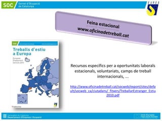 Recursos específics per a oportunitats laborals
estacionals, voluntariats, camps de treball
internacionals, ...
http://www.oficinadetreball.cat/socweb/export/sites/defa
ult/socweb_ca/ciutadans/_fitxers/TreballarEstranger_Estiu
2010.pdf
 