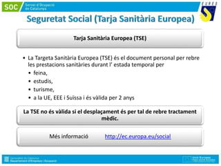 Tarja Sanitària Europea (TSE)
• La Targeta Sanitària Europea (TSE) és el document personal per rebre
les prestacions sanitàries durant l’ estada temporal per
• feina,
• estudis,
• turisme,
• a la UE, EEE i Suïssa i és vàlida per 2 anys
La TSE no és vàlida si el desplaçament és per tal de rebre tractament
mèdic.
Més informació http://ec.europa.eu/social
 