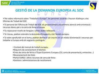GESTIÓ DE LA DEMANDA EUROPEA AL SOC
Per rebre informació sobre “Treballar a Europa”, les persones usuàries s’hauran d’adreçar a les
Oficines de Treball del SOC.
El personal de l’Oficina de Treball del SOC els proporcionarà una primera atenció amb orientació i
recursos bàsics per a la cerca de feina a Europa
Es repassaran nivells de llengües i altres dades rellevants
Si s’escau, podran estendre la demanda d’ocupació a tot l’àmbit europeu
Si volen aprofundir en el tema, podran demanar ser inscrits en un mòdul d’orientació i recursos per
treballar a Europa amb els següents continguts:
• Context del mercat de treball europeu
•Requisits de coneixement d’idiomes
•Eines de cerca de feina a l’Espai Econòmic Europeu (CV, carta de presentació, entrevista...)
•Reconeixement de títols
•Portal EURES i altres recursos de cerca de feina
•Gestions i administracions de recolzament
 