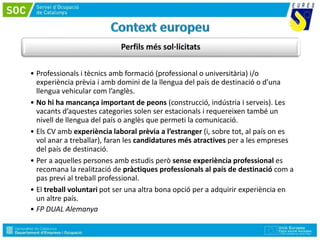 Perfils més sol·licitats
• Professionals i tècnics amb formació (professional o universitària) i/o
experiència prèvia i amb domini de la llengua del país de destinació o d’una
llengua vehicular com l’anglès.
• No hi ha mancança important de peons (construcció, indústria i serveis). Les
vacants d’aquestes categories solen ser estacionals i requereixen també un
nivell de llengua del país o anglès que permeti la comunicació.
• Els CV amb experiència laboral prèvia a l’estranger (i, sobre tot, al país on es
vol anar a treballar), faran les candidatures més atractives per a les empreses
del país de destinació.
• Per a aquelles persones amb estudis però sense experiència professional es
recomana la realització de pràctiques professionals al país de destinació com a
pas previ al treball professional.
• El treball voluntari pot ser una altra bona opció per a adquirir experiència en
un altre país.
• FP DUAL Alemanya
 