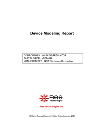 Device Modeling Report




COMPONENTS : VOLTAGE REGULATOR
PART NUMBER : uPC2409A
MANUFACTURER : NEC Electronics Corporation

Panasonic




                  Bee Technologies Inc.



    All Rights Reserved Copyright (c) Bee Technologies Inc. 2004
 