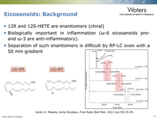 ©2015 Waters Corporation 18
Eicosanoids: Background
 12R and 12S-HETE are enantiomers (chiral)
 Biologically important in inflammation (ω-6 eicosanoids pro-
and ω-3 are anti-inflammatory).
 Separation of such enantiomers is difficult by RP-LC even with a
50 min gradient
Karen A. Massey, Anna Nicolaou, Free Radic Biol Med. 2013 Jun;59:45-55.
 