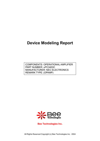 Device Modeling Report




 COMPONENTS: OPERATIONAL AMPLIFIER
 PART NUMBER: uPC3403C
 MANUFACTURER: NEC ELECTRONICS
 REMARK TYPE: (OPAMP)




               Bee Technologies Inc.



All Rights Reserved Copyright (c) Bee Technologies Inc. 2004
 