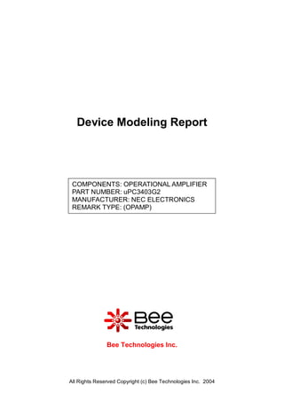 Device Modeling Report




 COMPONENTS: OPERATIONAL AMPLIFIER
 PART NUMBER: uPC3403G2
 MANUFACTURER: NEC ELECTRONICS
 REMARK TYPE: (OPAMP)




               Bee Technologies Inc.




All Rights Reserved Copyright (c) Bee Technologies Inc. 2004
 