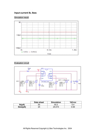 Input current Ib, Ibos

Simulation result




Evaluation circuit

                    Rload                     U11
                    10k               Vout
                                              OUT1          VCC

                                              -IN1          OUT2

                                              +IN1           -IN2

                                              VEE           +IN2
                   Vin               Vi                                       VOFF = -2.996m Vin2              V+
  VOFF = -2.996m         VOFF = 0                                       Vi2                           Rload2
                                              UPC4092_SUB
       VAMPL = 0         VAMPL = 0                          VOFF = 0            VAMPL = 0
       FREQ = 0          FREQ = 0                           VAMPL = 0           FREQ = 0               10k     15Vdc
       AC = 0            AC = 0                V-           FREQ = 0            AC = 0
       DC = 0            DC = 0              -15Vdc         AC = 0              DC = 0
                                                            DC = 0




        0           0




                                 Data sheet                    Simulation                           %Error
      Ib(pA)                         50                           50.2                                0.4
     Ibos(pA)                        25                          25.015                              0.06




            All Rights Reserved Copyright (c) Bee Technologies Inc. 2004
 