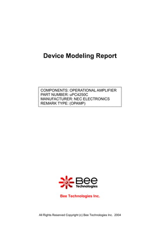 Device Modeling Report




 COMPONENTS: OPERATIONAL AMPLIFIER
 PART NUMBER: uPC4250C
 MANUFACTURER: NEC ELECTRONICS
 REMARK TYPE: (OPAMP)




               Bee Technologies Inc.



All Rights Reserved Copyright (c) Bee Technologies Inc. 2004
 
