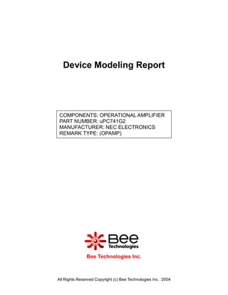 Device Modeling Report




 COMPONENTS: OPERATIONAL AMPLIFIER
 PART NUMBER: uPC741G2
 MANUFACTURER: NEC ELECTRONICS
 REMARK TYPE: (OPAMP)




               Bee Technologies Inc.



All Rights Reserved Copyright (c) Bee Technologies Inc. 2004
 