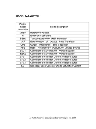 MODEL PARAMETER


  Pspice
   model                                Model description
 parameter
   VREF       Reference Voltage
     N        Emission Coefficient
   BETA       Tranconductance of JFET Transistor
    VAF       Early Voltage of Output Pass Transistor
    CPZ       Output Impedance Zero Capacitor
    RB2       Base Resistance of Output Limit Voltage Source
   ESC1       Coefficient of Current Limit Voltage Source
   ESC2       Coefficient of Current Limit Voltage Source
   EFB1       Coefficient of Foldback Current Voltage Source
   EFB2       Coefficient of Foldback Current Voltage Source
   EFB3       Coefficient of Foldback Current Voltage Source
    EB        Non-ideal Base-Collector Diode Saturation Current




             All Rights Reserved Copyright (c) Bee Technologies Inc. 2004
 