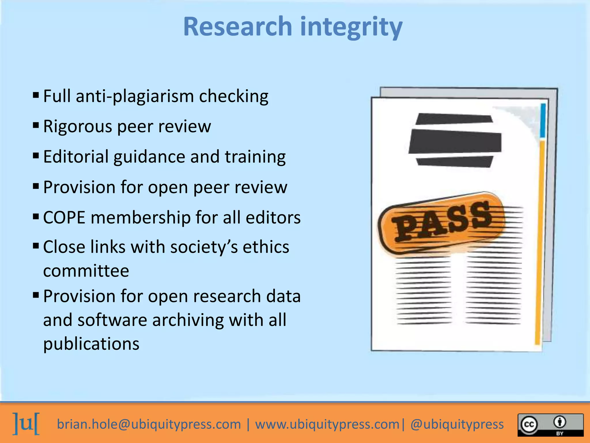 brian.hole@ubiquitypress.com | www.ubiquitypress.com| @ubiquitypress
Full anti-plagiarism checking
Provision for open research data
and software archiving with all
publications
Rigorous peer review
Editorial guidance and training
Provision for open peer review
COPE membership for all editors
Close links with society’s ethics
committee
Research integrity
 