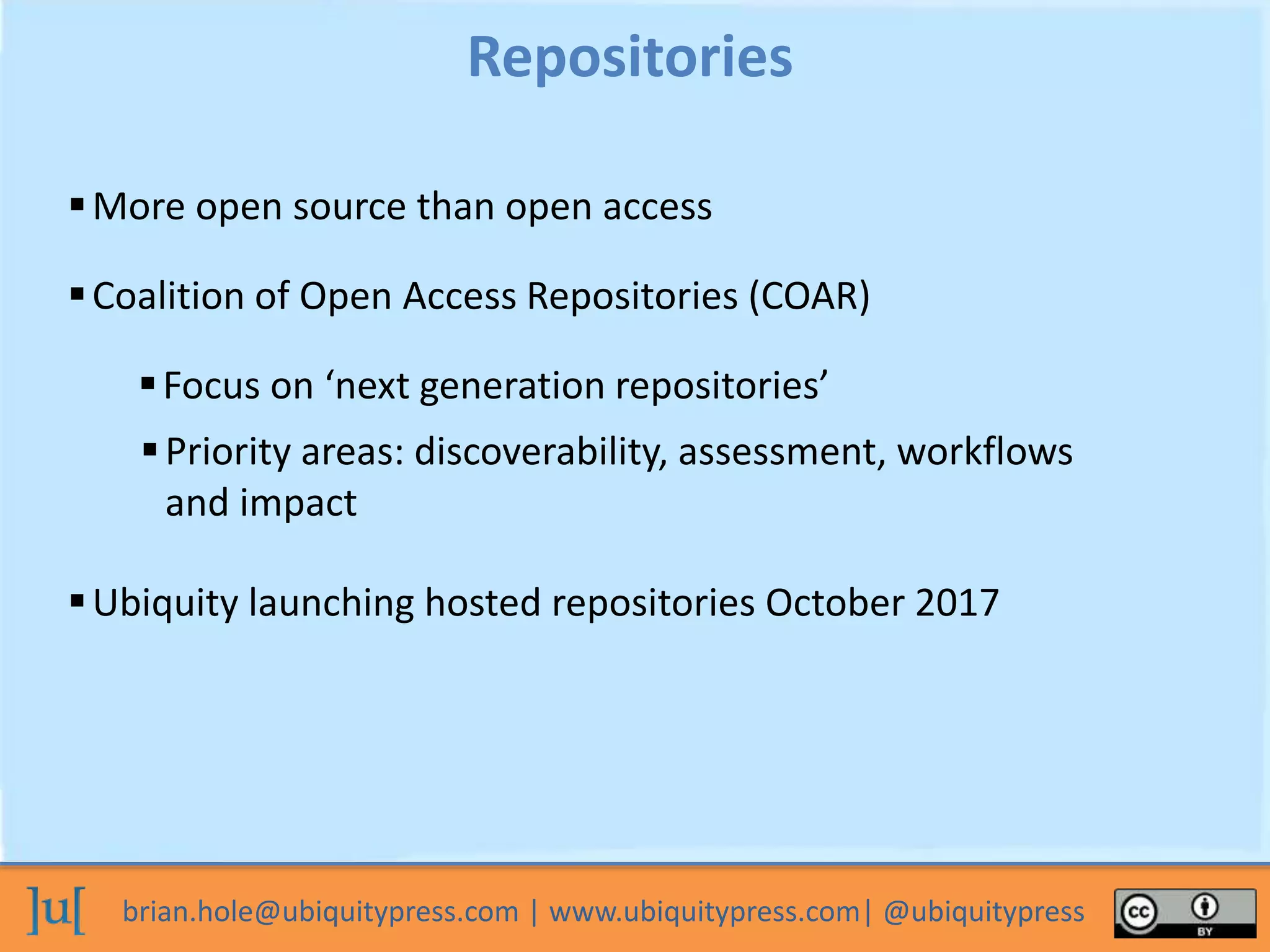 brian.hole@ubiquitypress.com | www.ubiquitypress.com| @ubiquitypress
More open source than open access
Repositories
Coalition of Open Access Repositories (COAR)
Focus on ‘next generation repositories’
Priority areas: discoverability, assessment, workflows
and impact
Ubiquity launching hosted repositories October 2017
 