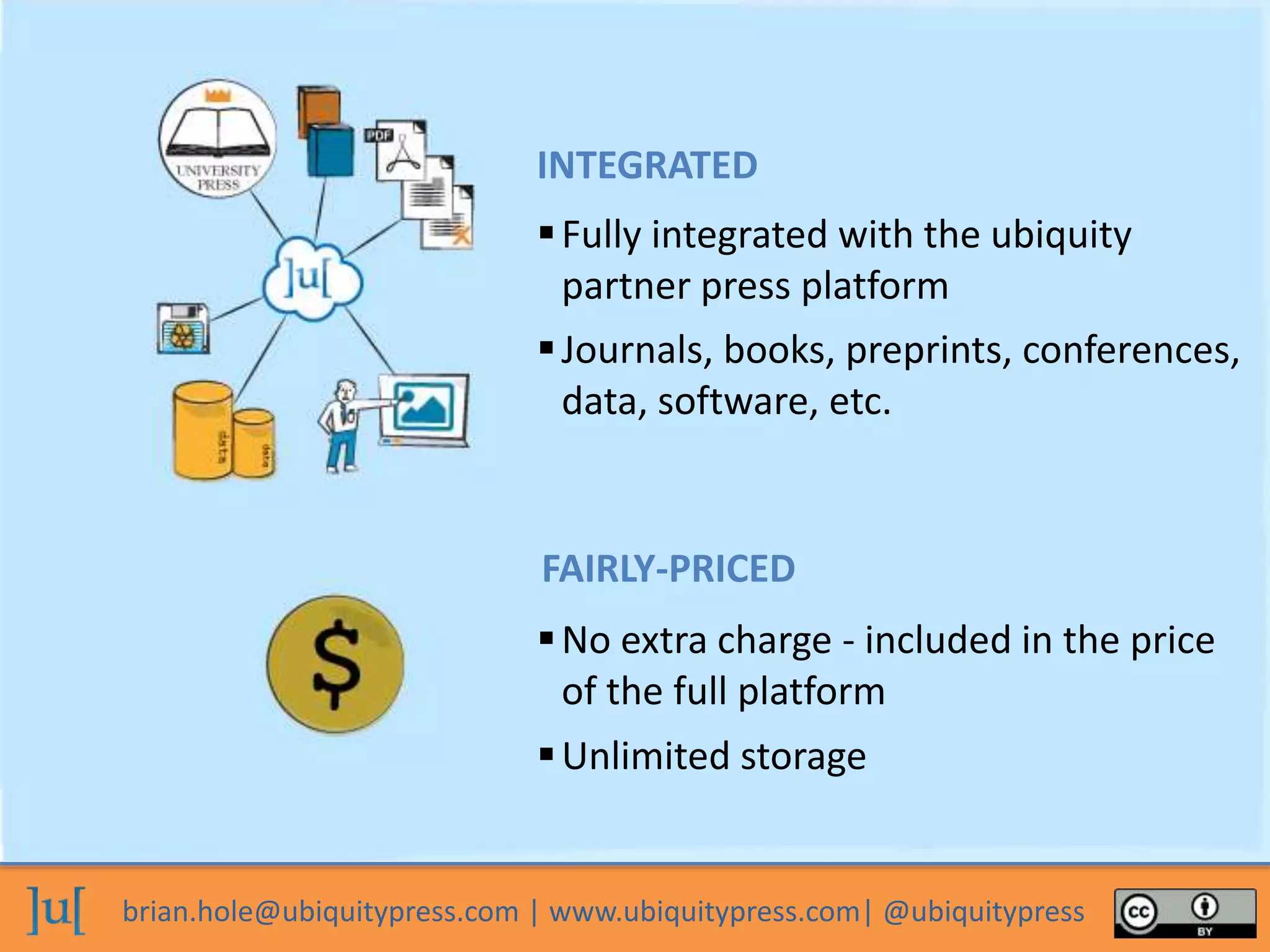 brian.hole@ubiquitypress.com | www.ubiquitypress.com| @ubiquitypress
Fully integrated with the ubiquity
partner press platform
No extra charge - included in the price
of the full platform
Unlimited storage
Journals, books, preprints, conferences,
data, software, etc.
INTEGRATED
FAIRLY-PRICED
 