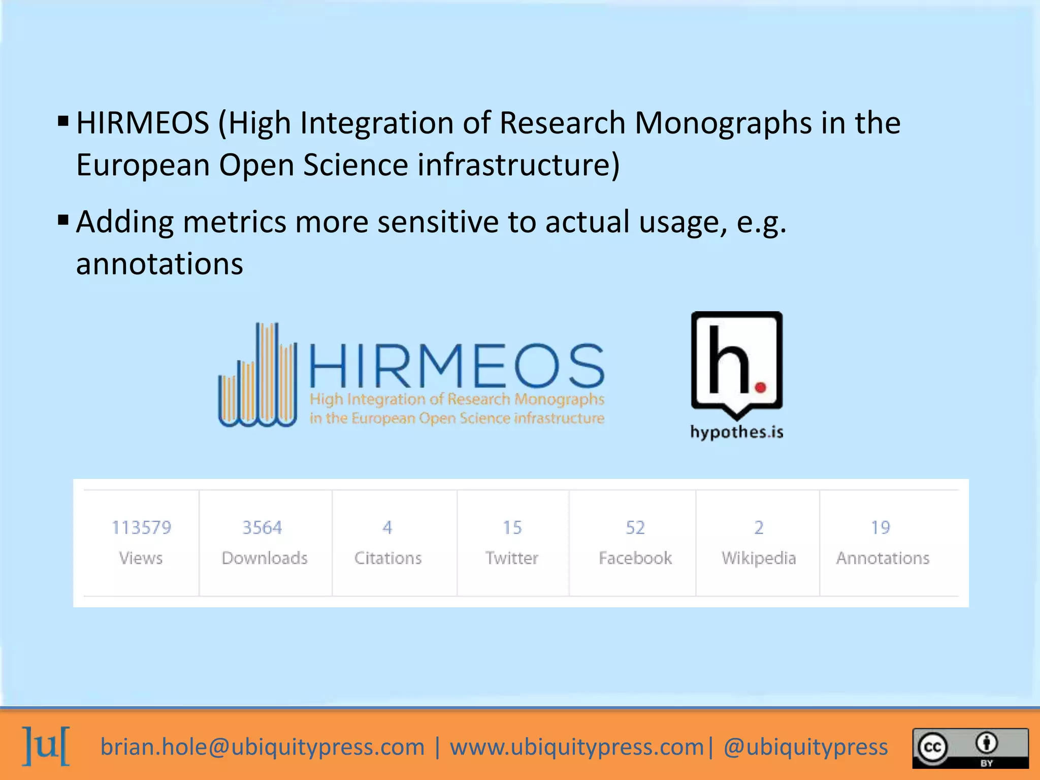 brian.hole@ubiquitypress.com | www.ubiquitypress.com| @ubiquitypress
HIRMEOS (High Integration of Research Monographs in the
European Open Science infrastructure)
Adding metrics more sensitive to actual usage, e.g.
annotations
 