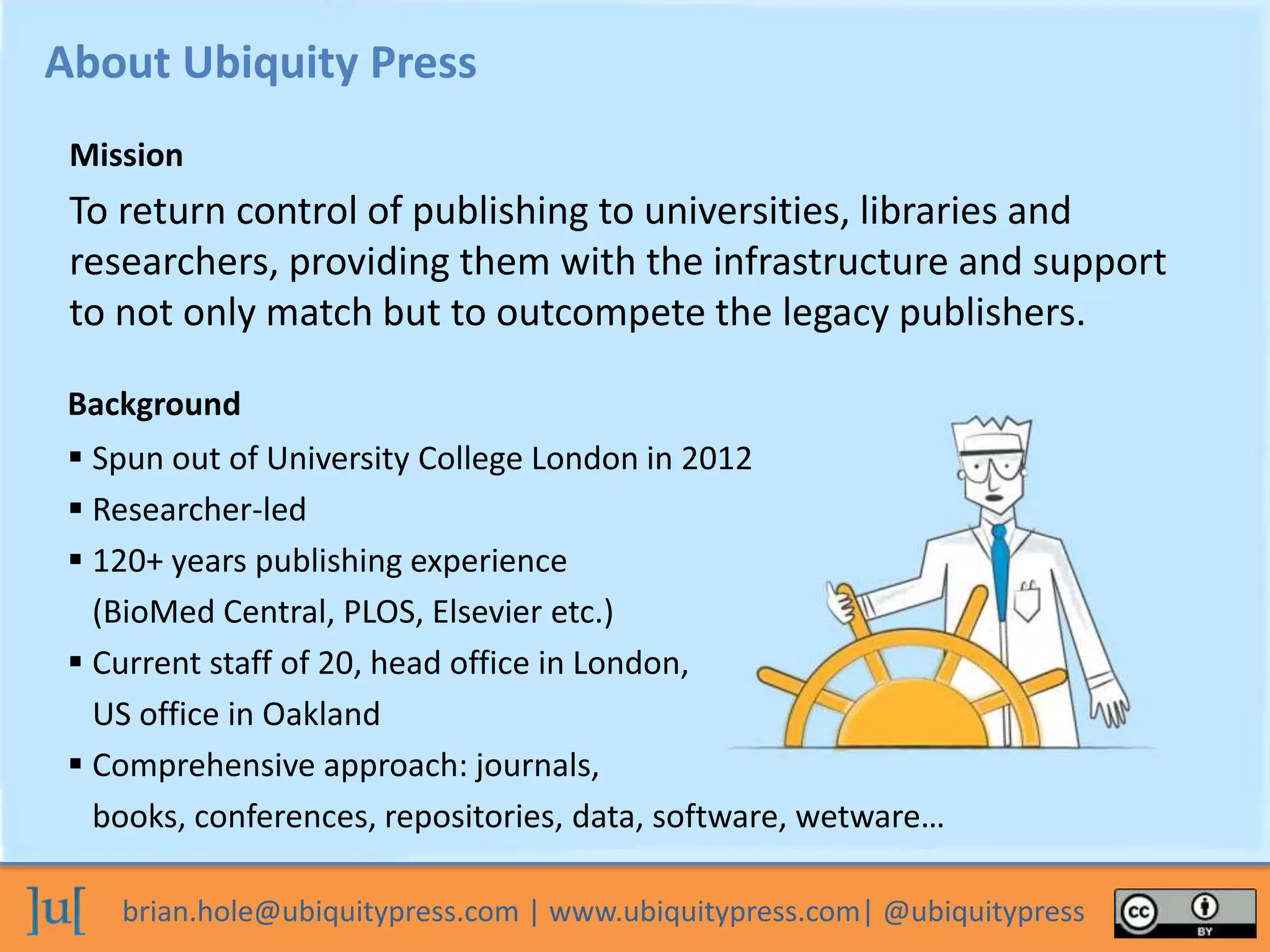 brian.hole@ubiquitypress.com | www.ubiquitypress.com| @ubiquitypress
To return control of publishing to universities, libraries and
researchers, providing them with the infrastructure and support
to not only match but to outcompete the legacy publishers.
About Ubiquity Press
Background
Mission
 Spun out of University College London in 2012
 Researcher-led
 120+ years publishing experience
(BioMed Central, PLOS, Elsevier etc.)
 Current staff of 20, head office in London,
US office in Oakland
 Comprehensive approach: journals,
books, conferences, repositories, data, software, wetware…
 
